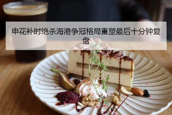 申花补时绝杀海港争冠格局重塑最后十分钟复盘