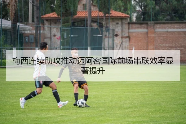 梅西连续助攻推动迈阿密国际前场串联效率显著提升