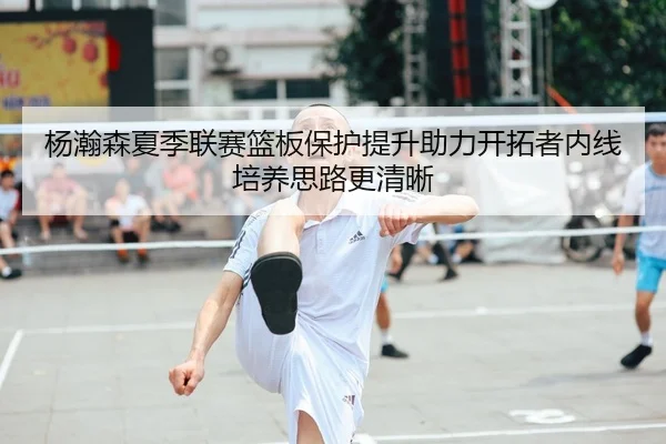 杨瀚森夏季联赛篮板保护提升助力开拓者内线培养思路更清晰